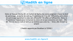 Une image avec le hadith : Selon al-'Aswad, 'A'icha dit: «A l'achat de Barîra, les siens exigèrent d'avoir le droit de patronage. Je parlai de cela au Prophète(ç) et il me dit: "Affranchis-la! le droit de patronage appartient à celui qui affranchit." En effet, je l'affranchis. Alors, le Prophète(ç) l'appela pour lui laisser le choix en ce qui concerne son mari... Elle dit: "S'il me donne tant et tant, je ne resterai pas avec lui..." Ainsi, elle choisit sa propre personne.» Hadith rapporté par Boukhari (n°2536)