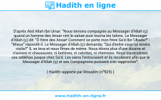 Une image avec le hadith : D'après Abd Allah Ibn Umar: "Nous tenions compagnie au Messager d'Allah (ç) quand un homme des Ansar vint le saluer puis tourna les talons. Le Messager d'Allah (ç) dit: "Ô frère des Ansar! Comment se porte mon frère Sa'd Ibn 'Ubada?" - "Mieux" répondit-il. Le Messager d'Allah (ç) demanda: "Qui d'entre vous lui rendra visite?" IL se leva et nous fîmes de même. Nous étions plus d'une dizaine et n'avions ni chaussures, ni bottines, ni calottes, ni chemises. Nous traversâmes ces sebkhas jusque chez Sa'd. Les siens l'entouraient et ils reculèrent afin que le Messager d'Allah (ç) et ses Compagnons puissent s'en rapprocher". Hadith rapporté par Mouslim (n°925)