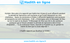 Une image avec le hadith : Hichâm: Mon père m'a rapporté que Hakîm ben Hizâm (r) avait affranchi pendant la période de l'ignorance cent esclaves et qu'il avait transporté sur cent chameaux... Après sa conversion à l'Islam, il affranchit également cent esclaves et transporta sur cent chameaux... Il dit: «J'interrogeai alors le Messager de Dieu (ç) sur le sujet en lui disant: "O Messager de Dieu! que dis-tu des quelques pratiques que je faisais pendant la période de l'ignorance dans le but d'expiation... - Tu as embrassé l'Islam, répondit le Prophète (ç), en gardant le mérite du bien que tu avais déjà fait."» Hadith rapporté par Boukhari (n°2538)