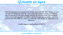 Une image avec le hadith : Sa'îd ben Marjâna, le compagnon de 'Ali ben al-Husayn, dit: «Abu Hurayra (r) m'a dit que le Prophète (ç) avait dit: "Quiconque affranchit un esclave musulman, Dieu lui sauvera du Feu pour chaque membre de l'esclave un de ses membres." «Alors je suis allé rapporter ce hadîth à 'Ali ibn Husayn qui, aussitôt, a choisi un esclave dont 'Abd Allâh ibn Ja'far lui a offert dix mille dirham ou mille dinâr et l'a affranchi.» Hadith rapporté par Boukhari (n°2517)