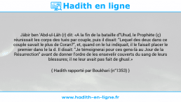 Une image avec le hadith : Jâbir ben 'Abd-ul-Lâh (r) dit: «A la fin de la bataille d"Uhud, le Prophète (ç) réunissait les corps des tués par couple, puis il disait: "Lequel des deux dans ce couple savait le plus de Coran?", et, quand on le lui indiquait, il le faisait placer le premier dans le la d. Il disait: "Je témoignerai pour ces gens-là au Jour de la Résurrection" avant de donner l'ordre de les ensevelir couverts du sang de leurs blessures; il ne leur avait pas fait de ghusl.» Hadith rapporté par Boukhari (n°1353)