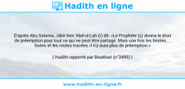 Une image avec le hadith : D'après Abu Salama, Jâbir ben 'Abd-ul-Lah (r) dit: «Le Prophète (ç) donna le droit de préemption pour tout ce qui ne peut être partagé. Mais une fois les limites.... fixées et les routes tracées, il n'y aura plus de préemption.» Hadith rapporté par Boukhari (n°2495)
