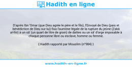 Une image avec le hadith : D'après Ibn 'Omar (que Dieu agrée le père et le fils), l'Envoyé de Dieu (paix et bénédiction de Dieu sur lui) fixa l'aumône légale de la rupture du jeûne (Zakâ al-fitr) à un sâ' (un quart de litre de grain) de dattes ou un sâ' d'orge imposable à chaque personne libre ou esclave, homme ou femme. Hadith rapporté par Mouslim (n°984)