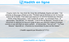 Une image avec le hadith : D'après Salim Ibn 'Abd Allah Ibn Umar Ibn al-Khattab, d'après son père : "J'ai entendu le Messager d'Allah (ç) dire: "Pendant que je dormais je me vis tourner autour de la Kaaba. C'est alors que j'aperçus un homme basané aux cheveux lisses, entre deux autres. L'eau coulait de sa tête - ou ruisselait d'eau. Je demandais: "Qui est-ce?" On répondit: "C'est le fils de Maryam" Ensuite je me retournais et aperçus un homme rouge et gras aux cheveux crépus et borgne , comme si son œil était un raisin saillant . Je demandais: "Qui est-ce?" - "Le Faux Messie " répondit-on . L'homme lui ressemblant le plus est Ibn Qatan ". Hadith rapporté par Mouslim (n°171)