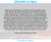 Une image avec le hadith : D'après Abu Sa'îd al-Khudry (r), le Prophète (ç) dit: «Dieu appellera 'Âdam et celui-ci répondra: "Me voilà! tout prêt à te servir; le bien est entre tes mains." Alors Dieu dira: "Fais sortir ceux destinés au Feu. - Ils sont au nombre de combien? demandera-t-il. - De chaque millier, neuf cent quatre-vingt-dix neuf, dira Dieu." Alors les enfants auront les cheveux blancs, chaque femelle pleine mettra bas, et tu verras les gens ivres, bien qu'ils ne soient pas ivres en réalité. Mais c'est le châtiment de Dieu qui est terrible.» Les compagnons dirent alors: «O Messager de Dieu, qui est d'entre nous celui-là? - Voici la bonne nouvelle, répondit-il, d'entre vous, il y aura un homme et de Gog et Magog mille.» Puis il dit: «Par Celui qui détient mon âme dans ses mains, j'espère que vous serez le quart des gens du Paradis.» A notre tekbîr, il dit: «J'espère que vous serez le tiers des gens du Paradis.» Nous lançâmes de nouveau le tekbîr; il dit: «J'espère que vous serez la moitié des gens du Paradis.» Nous lançâmes encore une fois le tekbîr, et là, il dit: «Vous ne serez au milieu de la foule que comme un poil noir sur la peau d'un taureau blanc - ou: comme un poil blanc sur la peau d'un taureau noir.» Hadith rapporté par Boukhari (n°3348)