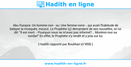 Une image avec le hadith : Abu Hurayra: Un homme noir - ou: Une femme noire -, qui avait l'habitude de balayer la mosquée, mourut. Le Prophète (ç) demandant de ses nouvelles, on lui dit: "Il est mort. - Pourquoi vous ne m'avez pas informé?... Montrez-moi sa tombe!" En effet, le Prophète s'y rendit et y pria sur lui. Hadith rapporté par Boukhari (n°458)