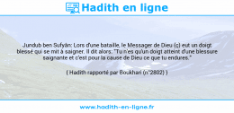 Une image avec le hadith : Jundub ben Sufyân: Lors d'une bataille, le Messager de Dieu (ç) eut un doigt blessé qui se mit à saigner. Il dit alors: "Tu n'es qu'un doigt atteint d'une blessure saignante et c'est pour la cause de Dieu ce que tu endures." Hadith rapporté par Boukhari (n°2802)