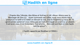 Une image avec le hadith : D'après Abu 'Uthmân, Abu Mûsa al-'Ach'ary (r) dit: «Nous étions avec le Messager de Dieu (ç)... Ayant surmonté une vallée, nous nous étions mis à prononcer le tahlîl et le tekbîr en élevant la voix, d'où le Prophète (ç) nous dit: "O gens! prenez patience! vous n'êtes pas en train d'invoquer un sourd ou un absent; Il est avec vous, Il est Entendant, Tout proche... Béni soit son Nom et très haute soit Sa gloire!"» Hadith rapporté par Boukhari (n°2992)