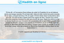 Une image avec le hadith : 'Â'icha dit: «A l'occasion d'une éclipse du soleil, le Prophète (ç) se mit debout, récita une longue sourate, fit un long rukû', releva la tête, récita une autre sourate, fit un rukû'. Lorsqu'il termina, il fit un sujûd. Il fit de même dans la deuxième rak'a puis dit: "Ce sont là deux signes parmi les signes de Dieu. Quand vous verrez cela, priez jusqu'au moment où cela sera écarté de vous. Dans ma station-ci, j'ai vu toutes les choses qui m'avaient été annoncées; j'ai vu que j'allais prendre une grappe du Paradis, lorsque vous m'avez vu m'avancer, et j'ai vu l'Enfer dont les parties se détruisent les unes les autres, lorsque vous m'avez vu reculer; j'y ai vu' Amrû ben Luhay; celui qui a laissé en liberté les chamelles votives (dans un but d'adoration)."» Hadith rapporté par Boukhari (n°1212)