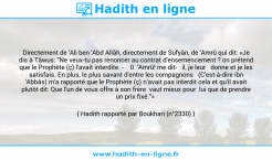 Une image avec le hadith : Directement de 'Ali ben 'Abd Allâh, directement de Sufyân, de 'Amrû qui dit: «Je dis à Tâwus: "Ne veux-tu pas renoncer au contrat d'ensemencement ? on prétend que le Prophète (ç) l'avait interdite. - 0 'Amrû! me dit il, je leur donne et je les satisfais. En plus, le plus savant d'entre les compagnons (C'est-à-dire ibn 'Abbâs) m'a rapporté que le Prophète (ç) n'avait pas interdit cela et qu'il avait plutôt dit: Que l'un de vous offre à son frère vaut mieux pour lui que de prendre un prix fixé."» Hadith rapporté par Boukhari (n°2330)