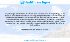 Une image avec le hadith : D'après Qays, Abu Hurayra dit: «Avant mon arrivée auprès du Prophète (ç), je dis en cours de route ce vers: Quelle nuit longue et pénible, mais c'est elle qui nous a délivrés de la mécréance. «Il arriva aussi que mon esclave prit la fuite... A mon arrivée à Médine, je prêtai allégeance au Prophète (ç). Et, pendant que j'étais encore auprès de lui arriva l'esclave. Alors le Messager de Dieu (ç) me dit: "O Abu Hurayra! voici ton esclave. - Il est libre en vue de Dieu, répondis-je." En effet, je l'affranchis.» Hadith rapporté par Boukhari (n°2531)