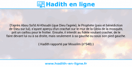 Une image avec le hadith : D'après Abou Sa'îd Al-Khoudri (que Dieu l'agrée), le Prophète (paix et bénédiction de Dieu sur lui), s'ayant aperçu d'un crachat sur le mur de la Qibla de la mosquée, prit un caillou pour le frotter. Ensuite, il interdit au fidèle voulant cracher, de le faire devant lui ou à sa droite, mais seulement à sa gauche ou sous son pied gauche. Hadith rapporté par Mouslim (n°548)