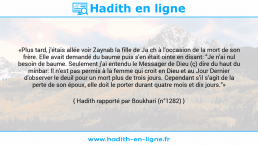 Une image avec le hadith : «Plus tard, j'étais allée voir Zaynab la fille de Ja ch à l'occasion de la mort de son frère. Elle avait demandé du baume puis s'en était ointe en disant: "Je n'ai nul besoin de baume. Seulement j'ai entendu le Messager de Dieu (ç) dire du haut du minbar: Il n'est pas permis à la femme qui croit en Dieu et au Jour Dernier d'observer le deuil pour un mort plus de trois jours. Cependant s'il s'agit de la perte de son époux, elle doit le porter durant quatre mois et dix jours."» Hadith rapporté par Boukhari (n°1282)