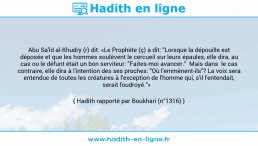 Une image avec le hadith : Abu Sa'îd al-Khudry (r) dit: «Le Prophète (ç) a dit: "Lorsque la dépouille est déposée et que les hommes soulèvent le cercueil sur leurs épaules, elle dira, au cas ou le défunt était un bon serviteur: "Faites-moi avancer." Mais dans le cas contraire, elle dira à l'intention des ses proches: "Où l'emmènent-ils"? La voix sera entendue de toutes les créatures à l'exception de l'homme qui, s'il l'entendait, serait foudroyé."» Hadith rapporté par Boukhari (n°1316)