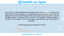 Une image avec le hadith : 'Anas (r) dit: «A Marr Addhahrân, nous fîmes sortir un lièvre de son gîte et nous nous mîmes à le pourchasser. Je le rattrapai puis je le ramenai à Abu Talha qui l'égorgea et envoya au Messager de Dieu (ç) la partie supérieure de la cuisse ou les deux cuisses... les deux cuisses, c'est sûr. Le Prophète accepta le cadeau.» Hichâm: «II en mangea? - Oui, il en mangea», répondit 'Anas qui dit ensuite: «Il l'accepta.» Hadith rapporté par Boukhari (n°2572)