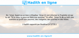 Une image avec le hadith : Ibn 'Umar: Ayant eu un bien à Khaybar, 'Umar (r) vint informer le Prophète (ç) qui lui dit: "Si tu veux, tu peux en faire une aumône." En effet, 'Umar fit de ce bien une aumône au profit des pauvres, des indigents, des proches et des hôtes. Hadith rapporté par Boukhari (n°2773)