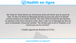 Une image avec le hadith : Ibn 'Umar (r): 'Umar donna son cheval pour qu'ils soit monté pour la cause de Dieu. En fait, il le donna au Messager de Dieu (ç) pour que celui-ci le donnât comme monture à un certain homme. Plus tard, 'Umar fut informé que l'homme en question avait mis le cheval en vente. Alors, il alla voir le Messager de Dieu (ç) pour lui demander s'il pouvait l'acheter. "Ne l'achète pas! lui dit le Prophète, et ne reviens pas sur ton aumône!" Hadith rapporté par Boukhari (n°2775)