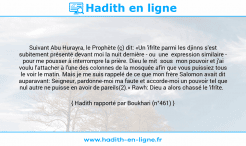 Une image avec le hadith : Suivant Abu Hurayra, le Prophète (ç) dit: «Un 'ifrîte parmi les djinns s'est subitement présenté devant moi la nuit dernière - ou une expression similaire - pour me pousser à interrompre la prière. Dieu le mit sous mon pouvoir et j'ai voulu l'attacher à l'une des colonnes de la mosquée afin que vous puissiez tous le voir le matin. Mais je me suis rappelé de ce que mon frère Salomon avait dit auparavant: Seigneur, pardonne-moi ma faute et accorde-moi un pouvoir tel que nul autre ne puisse en avoir de pareils(2).» Rawh: Dieu a alors chassé le 'ifrîte. Hadith rapporté par Boukhari (n°461)