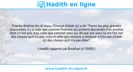 Une image avec le hadith : D'après Wathila Ibn Al-Aqsa, l'Envoyé d'Allah (ç) a dit: "Parmi les plus grandes impostures, il y a celle que commet l'homme qui prétend descendre d'un ancêtre dont il n'est pas issu, celle que commet celui qui dit que ses yeux lui ont fait voir des choses qu'il n'a pas vues et celle qui consiste à attribuer à l'Envoyé d'Allah (ç) des choses qu'il n'a pas dites". Hadith rapporté par Boukhari (n°3509)