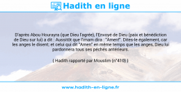 Une image avec le hadith : D'après Abou Hourayra (que Dieu l'agrée), l'Envoyé de Dieu (paix et bénédiction de Dieu sur lui) a dit : Aussitôt que l'imam dira : "Amen!". Dites-le également, car les anges le disent; et celui qui dit "Amen" en même temps que les anges, Dieu lui pardonnera tous ses péchés antérieurs. Hadith rapporté par Mouslim (n°410)