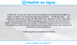 Une image avec le hadith : Al-Barâ' dit: «Le jour du Fossé, je vis le Prophète qui transportait du sable, au point où celui-ci lui couvrit les poils de sa poitrine - il était très velu - , en répétant, à haute voix, le rajaz de 'Abd Allâh ben Rawaha: 0 mon Dieu! sans Toi nous n'aurions pas connu la guidance. Nous n'aurions fait ni aumône ni prière. Fais descendre sur nous la paix; Et affermis nos pas lors de la rencontre ... Les ennemis se sont montrés injustes envers nous; Mais nous, nous refusons la subversion si eux la désirent.» Hadith rapporté par Boukhari (n°3034)