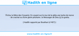 Une image avec le hadith : 'Â'icha, la Mère des Croyants: En voyant sur le mur de la qibla une tache de morve - de crachat ou d'une glaire pituitaire-, le Messager de Dieu (ç) la gratta. Hadith rapporté par Boukhari (n°407)