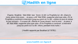 Une image avec le hadith : D'après Mujâhid, 'Abd Allâh ben 'Amrû (r) dit: Le Prophète (ç) dit: «Dans le mois, jeûne trois jours. - Je peux, a dit 'Abd Allâh, supporter plus que cela.» Et, le Prophète a continué à intervenir jusqu'au point où il a dit: «Jeûne un jour et romps le jour suivant.» Il a aussi dit: «Récite le Coran durant tout le mois. - Je peux, a dit 'Abd Allâh, supporter plus que cela.» Et le Prophète a continué à intervenir jusqu'au point où il a dit: «Alors, pendant trois nuits.» Hadith rapporté par Boukhari (n°1978)