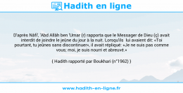 Une image avec le hadith : D'après Nâfi', 'Abd Allâh ben 'Umar (r) rapporta que le Messager de Dieu (ç) avait interdit de joindre le jeûne du jour à la nuit. Lorsqu'ils lui avaient dit: «Toi pourtant, tu jeûnes sans discontinuer», il avait répliqué: «Je ne suis pas comme vous; moi, je suis nourri et abreuvé.» Hadith rapporté par Boukhari (n°1962)