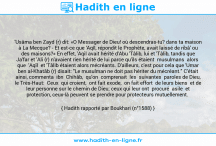 Une image avec le hadith : 'Usâma ben Zayd (r) dit: «O Messager de Dieu! où descendras-tu? dans ta maison à La Mecque? - Et est-ce que 'Aqîl, répondit le Prophète, avait laissé de ribâ' ou des maisons?» En effet, 'Aqil avait hérité d'Abu 'Tâlib, lui et 'Tâlib, tandis que Ja'far et 'Ali (r) n'avaient rien hérité de lui parce qu'ils étaient musulmans alors que 'Aqîl et 'Tâlib étaient alors mécréants. D'ailleurs, c'est pour cela que 'Umar ben al-Khatâb (r) disait: "Le musulman ne doit pas hériter du mécréant." C'était ainsi, commenta ibn Chihâb, qu'on comprenait les suivantes paroles de Dieu, le Très-Haut: Ceux qui croient, ont fait exode, on fait effort de leurs biens et de leur personne sur le chemin de Dieu; ceux qui leur ont procuré asile et protection, ceux-là peuvent se prendre pour protecteurs mutuellement. Hadith rapporté par Boukhari (n°1588)