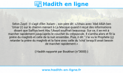 Une image avec le hadith : Selon Zayd - Il s'agit d'ibn 'Aslam -, son père dit: «J'étais avec 'Abd Allâh ben 'Umar (r) sur le chemin menant à La Mecque quand il reçut des informations disant que Saffiya bent Abu 'Ubayd souffrait beaucoup. Sur ce, il se mit à marcher rapidement jusqu'après le coucher du crépuscule. Il s'arrêta alors et fit la prière du maghrib et celle de la nuit ensemble. Puis, il dit: "J'ai vu le Prophète (ç) retarder la prière du maghrib et la faire avec celle du 'ichâ' lorsqu'il avait besoin de marcher rapidement.» Hadith rapporté par Boukhari (n°3000)