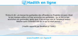 Une image avec le hadith : 'Â'icha (r) dit: «Je tressai les guirlandes des offrandes du Prophète (ç) puis c'était lui qui marqua celles-ci et leur accrocha ces guirlandes - ou: et moi je leur accrochai ces guirlandes; après quoi, il les envoya vers le Temple et resta à Médine sans s'interdire rien de ce qui lui était permis.» Hadith rapporté par Boukhari (n°1699)