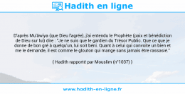 Une image avec le hadith : D'après Mu'âwiya (que Dieu l'agrée), j'ai entendu le Prophète (paix et bénédiction de Dieu sur lui) dire : "Je ne suis que le gardien du Trésor Public. Que ce que je donne de bon gré à quelqu'un, lui soit béni. Quant à celui qui convoite un bien et me le demande, il est comme le glouton qui mange sans jamais être rassasié." Hadith rapporté par Mouslim (n°1037)