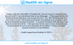 Une image avec le hadith : D'après Jâbir ben 'Abd Allâh, le Prophète dit: "Qui est-ce qui se charge de Ka'b ben al-Achraf? il vient de blesser Dieu et son Messager. - 0 Messager de Dieu! dit Muhammad ben Maslama, veux-tu que je le tue? - Oui." Ben Maslama alla alors chez Ka'b et lui dit: "Cet homme (c'est-à-dire, le Prophète) nous accable: il vient de nous demander de payer l'Aumône. - A ce point! s'exclama Ka'b, par Dieu, vous allez en avoir marre de lui. - C'est que nous l'avons suivi et nous ne voulons pas le laisser avant de voir ce qu'il adviendra de son affaire." Il resta à lui parler jusqu'au moment où il put l'abattre. Hadith rapporté par Boukhari (n°3031)