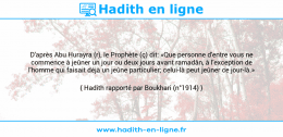 Une image avec le hadith : D'après Abu Hurayra (r), le Prophète (ç) dit: «Que personne d'entre vous ne commence à jeûner un jour ou deux jours avant ramadân, à l'exception de l'homme qui faisait déjà un jeûne particulier; celui-là peut jeûner ce jour-là.» Hadith rapporté par Boukhari (n°1914)