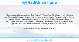 Une image avec le hadith : D'après Abou Hourayra (que Dieu l'agrée), l'Envoyé de Dieu (paix et bénédiction de Dieu sur lui) nous a dirigés un jour dans la prière. Après l'avoir terminée, il dit à l'un des fidèles : "N'améliores-tu pas ta prière?! Le fidèle n'observe-t-il pas la façon dont il accomplit sa prière? C'est pour son bien qu'il prie. Par Dieu! Certes je vous vois par derrière mon dos comme je vous vois d'en face". Hadith rapporté par Mouslim (n°424)
