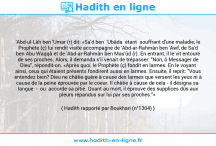 Une image avec le hadith : 'Abd-ul-Lâh ben 'Umar (r) dit: «Sa'd ben 'Ubâda étant souffrant d'une maladie, le Prophète (ç) lui rendit visite accompagné de 'Abd-ar-Rahmân ben 'Awf, de Sa'd ben Abu Waqqâ et de 'Abd-ar-Rahmân ben Mas'ûd (r). En entrant, il le vit entouré de ses proches. Alors, il demanda s'il venait de trépasser: "Non, ô Messager de Dieu", répondit-on. «Après quoi, le Prophète (ç) fondit en larmes. En le voyant ainsi, ceux qui étaient présents fondirent aussi en larmes. Ensuite, il reprit: "Vous entendez bien? Dieu ne châtie guère à cause des larmes que versent les yeux ni à cause de la peine éprouvée par le coeur. Il châtie à cause de cela - il désigna sa langue - ou accorde sa pitié. Quant au mort, il éprouve des supplices dûs aux pleurs répandus sur lui par ses proches."» Hadith rapporté par Boukhari (n°1304)