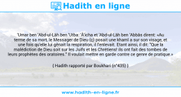 Une image avec le hadith : 'Umar ben 'Abd-ul-Lâh ben 'Utba: 'Â'icha et 'Abd-ul-Lâh ben 'Abbâs dirent: «Au terme de sa mort, le Messager de Dieu (ç) posait une khamî a sur son visage, et une fois qu'elle lui gênait la respiration, il l'enlevait. Etant ainsi, il dit: "Que la malédiction de Dieu soit sur les Juifs et les Chrétiens! ils ont fait des tombes de leurs prophètes des oratoires." Il voulait mettre en garde contre ce genre de pratique.» Hadith rapporté par Boukhari (n°435)