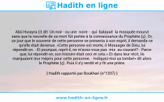 Une image avec le hadith : Abû Hurayra (r) dit: Un noir - ou une noire - qui balayait la mosquée mourut sans que la nouvelle de sa mort fût portée à la connaissance du Prophète (ç). Or, un jour que le souvenir de cette personne se présenta à son esprit, il demanda ce qu'elle était devenue. «Cette personne est morte, ô Messager de Dieu, lui répondit-on. - Et pourquoi, reprit-il, ne m'avez-vous pas mis au courant? - Parce que, lui répondit-on, son histoire était ceci et cela.» Et dans leur récit, ils marquaient leur mépris pour cette personne. - Indiquez-moi sa tombe!» dit alors le Prophète (ç). Puis il s'y rendit et y fit une prière. Hadith rapporté par Boukhari (n°1337)