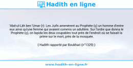 Une image avec le hadith : 'Abd-ul-Lâh ben 'Umar (r): Les Juifs amenèrent au Prophète (ç) un homme d'entre eux ainsi qu'une femme qui avaient commis un adultère. Sur l'ordre que donna le Prophète (ç), on lapida les deux coupables tout près de l'endroit où se faisait la prière sur le mort, près de la mosquée. Hadith rapporté par Boukhari (n°1329)