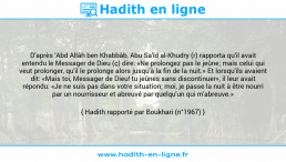 Une image avec le hadith : D'après 'Abd Allâh ben Khabbâb, Abu Sa'îd al-Khudry (r) rapporta qu'il avait entendu le Messager de Dieu (ç) dire: «Ne prolongez pas le jeûne; mais celui qui veut prolonger, qu'il le prolonge alors jusqu'à la fin de la nuit.» Et lorsqu'ils avaient dit: «Mais toi, Messager de Dieu! tu jeûnes sans discontinuer», il leur avait répondu: «Je ne suis pas dans votre situation; moi, je passe la nuit à être nourri par un nourrisseur et abreuvé par quelqu'un qui m'abreuve.» Hadith rapporté par Boukhari (n°1967)