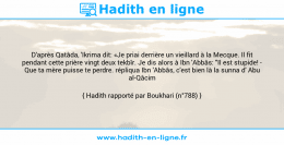 Une image avec le hadith : D'après Qatâda, 'Ikrima dit: «Je priai derrière un vieillard à la Mecque. Il fit pendant cette prière vingt deux tekbîr. Je dis alors à Ibn 'Abbâs: "Il est stupide! - Que ta mère puisse te perdre. répliqua Ibn 'Abbâs, c'est bien là la sunna d' Abu al-Qâcim (ç)."» Hadith rapporté par Boukhari (n°788)