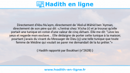Une image avec le hadith : Directement d'Abu Nu'aym, directement de 'Abd-ul-Wâhid ben 'Ayman, directement de son père qui dit: «J'entrai chez 'A'icha (r) et je trouvai qu'elle portait une tunique en coton d'une valeur de cinq dirham. Elle me dit: "Lève les yeux et regarde mon esclave... Elle dédaigne de porter cette tunique à la maison; pourtant j'avais du vivant du Messager de Dieu (ç) une telle tunique que toute femme de Médine qui voulait se parer me demandait de la lui prêter."» Hadith rapporté par Boukhari (n°2628)
