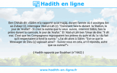 Une image avec le hadith : Ben Chihâb dit: «Sâlim m'a rapporté qu'al-Hajjâj, durant l'année où il assiégea ibn az-Zubayr (r), interrogea 'Abd-ul-Lâh (r): "Comment fais-tu durant la Station, le jour de 'Arafat? - Si c'est la sunna que tu veux suivre, intervint Sâlim, fais la prière durant la canicule, le jour de 'Arafat." Et 'Abd-ul-Lâh ben 'Umar de dire: "Il dit vrai. C'est que les Compagnons regroupaient les prières du quhr et du 'a r du fait qu'il respectaient à fond la sunna." «J'ai dit alors à Sâlim: "Est-ce que le Messager de Dieu (ç) agissait ainsi? - Suivez-vous en cela, a-t-il répondu, autre que sa sunna?"» Hadith rapporté par Boukhari (n°1662)