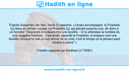 Une image avec le hadith : D'après Sulaymân, ibn Abu 'Awfâ (r) rapporta: «J'avais accompagné le Prophète (ç) dans un certain voyage. Le Prophète (ç), qui jeûnait jusqu'au soir, dit alors à un homme: "Descends et prépare-moi une bouillie. - Si tu attendais la tombée du soir, suggéra l'homme. - Descends, répondit le Prophète, et prépare-moi une bouillie; lorsque tu vois la nuit arriver de ce côté, c'est le temps où le jeûneur peut rompre le jeûne".» Hadith rapporté par Boukhari (n°1958)