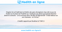 Une image avec le hadith : D'après Um al-Fadhl bent al-Hârith, des gens divergèrent chez elle le jour de 'Arafat sur le jeûne du Prophète (ç). Quelques-uns dirent qu'il jeûnait d'autres dirent le contraire. "Je lui envoyai alors, dit-elle, un vase de lait - il était debout sur son chameau - et il le but." Hadith rapporté par Boukhari (n°1661)
