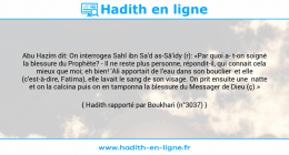 Une image avec le hadith : Abu Hazim dit: On interrogea Sahl ibn Sa'd as-Sâ'idy (r): «Par quoi a t-on soigné la blessure du Prophète? - Il ne reste plus personne, répondit-il, qui connait cela mieux que moi; eh bien! 'Ali apportait de l'eau dans son bouclier et elle (c'est-à-dire, Fatima), elle lavait le sang de son visage. On prit ensuite une natte et on la calcina puis on en tamponna la blessure du Messager de Dieu (ç).» Hadith rapporté par Boukhari (n°3037)