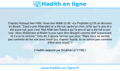 Une image avec le hadith : D'après Humayd ben Hilâl, 'Anas ben Mâlik (r) dit: «Le Prophète (ç) fit un discours en disant: "Zayd a pris l'étendard et a été tué, après lui c'est Ja'far qui l'a pris et a été aussi tué, puis c'est 'Abd Allâh ben Rawâ a qui l'a pris et qui a été tué à son tour. Alors Khâlid ben al-Walîd l'a pris sans être désigné comme chef auparavant et il a eu la victoire." Cela dit, il ajouta, larmes aux yeux: "Mais nous ne serons pas contents de les voir avec nous! (ou, d'après 'Ayyûb, ils ne seront pas contents d'être avec nous)."» Hadith rapporté par Boukhari (n°2798)
