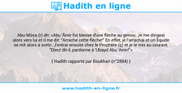 Une image avec le hadith : Abu Mûsa (r) dit: «Abu 'Âmir fut blessé d'une flèche au genou. Je me dirigeai alors vers lui et il me dit: "Arrache cette flèche!" En effet, je l'arrachai et un liquide se mit alors à sortir. J'entrai ensuite chez le Prophète (ç) et je le mis au courant. "Dieu! dit-il, pardonne à 'Ubayd Abu 'Amir!"» Hadith rapporté par Boukhari (n°2884)