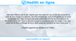 Une image avec le hadith : Jâbir ben 'Abd-ul-Lâh (r) dit: «Après que mon père fut tué, je me mis à écarter le voile de son visage et à pleurer. On m'en empêchait, mais le Prophète (ç) ne m'en empêchait pas. Mais lorsque ma tante paternelle Fâ ima se mit à pleurer, le Prophète (ç) lui dit: "Que tu pleures ou que tu ne pleures pas, les anges n'ont pas cessé de lui faire ombrage de leurs ailes jusqu'au moment où vous l'avez pris."» Hadith rapporté par Boukhari (n°1244)