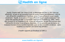 Une image avec le hadith : 'Ayyûb: D'après Nâfi', ibn 'Umar (r) dit: Le Messager de Dieu (ç) dit: Celui qui affranchit sa part et qui possède le prix en entier évalué équitablement, celui-là doit affranchir complètement l'esclave; sinon, il aura affranchi la part payée seulement. 'Ayyûb: Je ne sais si "il aura affranchi la part payée seulement" fait partie des paroles de Nâfi' ou du hadîth rapporté du Prophète (ç). 2492 - Selon Abu Hurayra (r), le Prophète (ç) dit: «Celui qui affranchit sa part d'un esclave doit l'affranchir en entier à ses propres dépenses. S'il ne possède pas de biens, on évaluera l'esclave d'une manière équitable, puis on fera travailler ce dernier sans toutefois lui imposer une tâche trop pénible.» Hadith rapporté par Boukhari (n°2491)